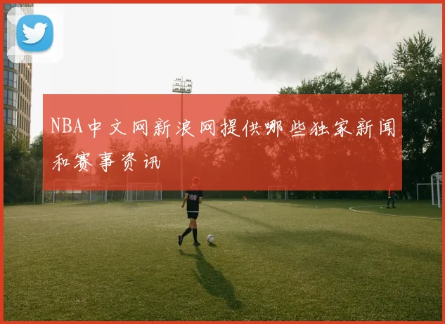 NBA中文网新浪网提供哪些独家新闻和赛事资讯