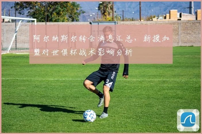 阿尔纳斯尔转会消息汇总，新援加盟对世俱杯战术影响分析
